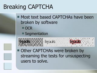 Most text based CAPTCHAs have been broken by software OCR Segmentation Other CAPTCHAs were broken by streaming the tests for unsuspecting users to solve. Breaking CAPTCHA 