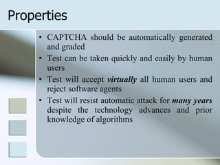 Properties  CAPTCHA should be automatically generated and graded Test can be taken quickly and easily by human users Test will accept  virtually  all human users and reject software agents Test will resist automatic attack for  many years  despite the technology advances and prior knowledge of algorithms 