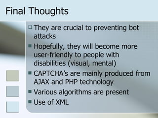 Final Thoughts They are crucial to preventing bot attacks Hopefully, they will become more user-friendly to people with disabilities (visual, mental) CAPTCHA’s are mainly produced from AJAX and PHP technology Various algorithms are present Use of XML 