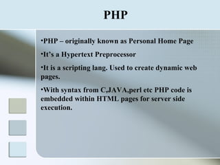 PHP PHP – originally known as Personal Home Page It’s a Hypertext Preprocessor It is a scripting lang. Used to create dynamic web pages. With syntax from C,JAVA,perl etc PHP code is embedded within HTML pages for server side execution. 