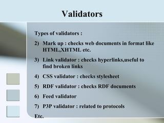 Validators Types of validators : Mark up : checks web documents in format like HTML,XHTML etc. Link validator : checks hyperlinks,useful to find broken links CSS validator : checks stylesheet RDF validator : checks RDF documents Feed validator P3P validator : related to protocols Etc. 