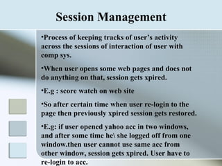 Session Management Process of keeping tracks of user’s activity across the sessions of interaction of user with comp sys. When user opens some web pages and does not do anything on that, session gets xpired. E.g : score watch on web site So after certain time when user re-login to the page then previously xpired session gets restored. E.g: if user opened yahoo acc in two windows, and after some time he\ she logged off from one window.then user cannot use same acc from other window, session gets xpired. User have to re-login to acc.  