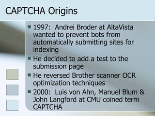 CAPTCHA Origins 1997:  Andrei Broder at AltaVista wanted to prevent bots from automatically submitting sites for indexing He decided to add a test to the submission page He reversed Brother scanner OCR optimization techniques 2000:  Luis von Ahn, Manuel Blum & John Langford at CMU coined term CAPTCHA 