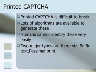 Printed CAPTCHA Printed CAPTCHA is difficult to break Lots of algorithms are available to generate these Humans cannot identify these very easily Two major types are there viz. Baffle text,Pessimal print. 