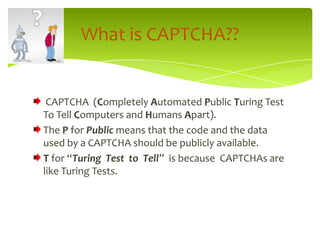 CAPTCHA  (Completely Automated Public Turing Test To Tell Computers and Humans Apart).The P for Public means that the code and the data used by a CAPTCHA should be publicly available.T for “Turing  Test  to  Tell”  is because  CAPTCHAs are like Turing Tests.What is CAPTCHA??