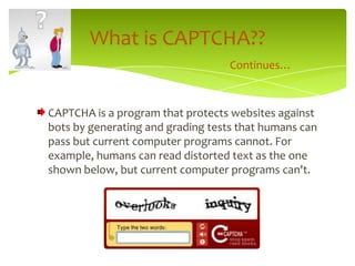 CAPTCHA is a program that protects websites against bots by generating and grading tests that humans can pass but current computer programs cannot. For example, humans can read distorted text as the one shown below, but current computer programs can't.What is CAPTCHA??Continues…