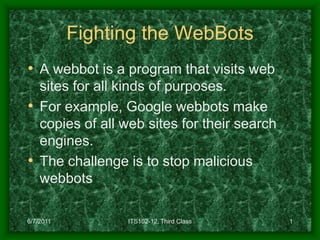 Fighting the WebBots
• A webbot is a program that visits web
  sites for all kinds of purposes.
• For example, Google webbots make
  copies of all web sites for their search
  engines.
• The challenge is to stop malicious
  webbots

6/7/2011         ITS102-12, Third Class      1
 