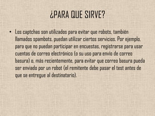 ¿PARA QUE SIRVE?Los captchas son utilizados para evitar que robots, también llamados spambots, puedan utilizar ciertos servicios. Por ejemplo, para que no puedan participar en encuestas, registrarse para usar cuentas de correo electrónico (o su uso para envío de correo basura) o, más recientemente, para evitar que correo basura pueda ser enviado por un robot (el remitente debe pasar el test antes de que se entregue al destinatario).