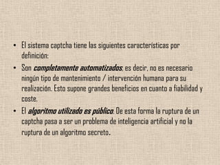El sistema captcha tiene las siguientes características por definición:Son completamente automatizados, es decir, no es necesario ningún tipo de mantenimiento / intervención humana para su realización. Esto supone grandes beneficios en cuanto a fiabilidad y coste.El algoritmo utilizado es público. De esta forma la ruptura de un captcha pasa a ser un problema de inteligencia artificial y no la ruptura de un algoritmo secreto.