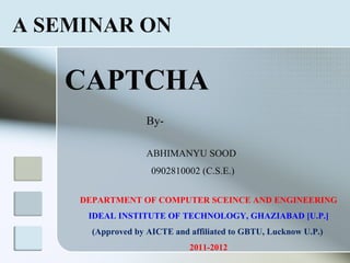 A SEMINAR ON

   CAPTCHA
                    By-

                    ABHIMANYU SOOD
                     0902810002 (C.S.E.)

     DEPARTMENT OF COMPUTER SCEINCE AND ENGINEERING
      IDEAL INSTITUTE OF TECHNOLOGY, GHAZIABAD [U.P.]
       (Approved by AICTE and affiliated to GBTU, Lucknow U.P.)
                              2011-2012
 