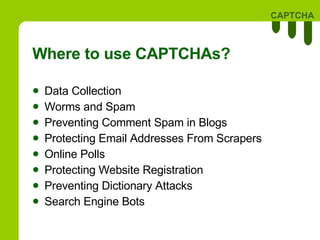 Where to use CAPTCHAs? Data Collection Worms and Spam Preventing Comment Spam in Blogs Protecting Email Addresses From Scrapers Online Polls Protecting Website Registration Preventing Dictionary Attacks Search Engine Bots 