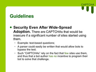 Guidelines Security Even After Wide-Spread Adoption.  There are CAPTCHAs that would be insecure if a significant number of sites started using them.  Example: text-based questions; A parser could easily be written that would allow bots to bypass the test; Such “CAPTCHAs” rely on the fact that  few  sites use them, and thus that a bot author  has no  incentive to program their bot to solve that challenge.  
