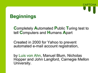 Beginnings C ompletely  A utomated  P ublic  T uring test to tell  C omputers and  H umans  A part  Created in 2000 for Yahoo to  prevent  automated e-mail account registration, by  Luis von Ahn , Manuel Blum, Nicholas Hopper and John Langford, Carnegie Mellon University.  