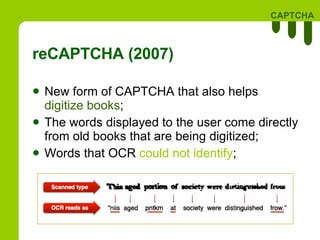 reCAPTCHA (2007) New form of CAPTCHA that also helps  digitize books ; The words displayed to the user come directly from old books that are being digitized;  Words that OCR  could not identify ; 