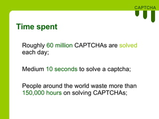 Time spent Roughly  60 million  CAPTCHAs are  solved  each day; Medium  10 seconds  to solve a captcha; People around the world waste more than  150,000 hours  on solving CAPTCHAs; 