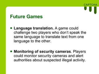 Future Games Language translation.   A game could challenge two players who don’t speak the same language to translate text from one language to the other. Monitoring of security cameras .  Players could monitor security cameras and alert authorities about suspected illegal activity. 
