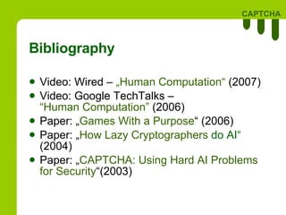 Bibliography Video: Wired –  „Human  Computation “  (2007) Video: Google TechTalks  –   “Human Computation”   (2006)  Paper: „ Games   With  a  Purpose “ (2006) Paper: „ How   Lazy   Cryptographers  do AI “  (2004) Paper: „ CAPTCHA:  Using  Hard AI Problems  for  Security “(2003) 