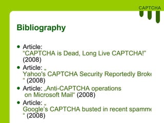 Bibliography Article:  “CAPTCHA is Dead, Long Live CAPTCHA!”  (2008) Article:  „ Yahoo's CAPTCHA Security Reportedly Broken “  (2008) Article:  „ Anti-CAPTCHA   operations  on Microsoft Mail“  (2008) Article:  „ Google’s CAPTCHA busted in recent spammer tactics “  (2008) 