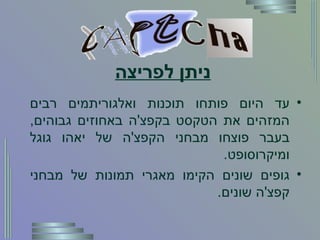 ניתן לפריצה עד היום פותחו תוכנות ואלגוריתמים רבים המזהים את הטקסט בקפצ ' ה באחוזים גבוהים ,  בעבר פוצחו מבחני הקפצ ' ה של יאהו גוגל ומיקרוסופט . גופים שונים הקימו מאגרי תמונות של מבחני קפצ ' ה שונים . 