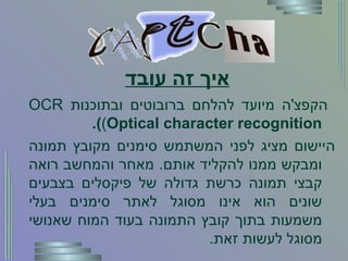 איך זה עובד   הקפצ ' ה מיועד להלחם ברובוטים ובתוכנות  OCR  ( Optical character recognition ).   היישום מציג לפני המשתמש סימנים מקובץ תמונה ומבקש ממנו להקליד אותם .  מאחר והמחשב רואה קבצי תמונה כרשת גדולה של פיקסלים בצבעים שונים הוא אינו מסוגל לאתר סימנים בעלי משמעות בתוך קובץ התמונה בעוד המוח שאנושי מסוגל לעשות זאת . 
