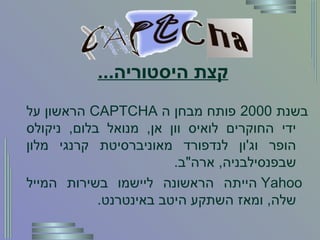 קצת היסטוריה ... בשנת  2000  פותח מבחן ה   CAPTCHA  הראשון על ידי החוקרים לואיס וון אן ,  מנואל בלום ,  ניקולס הופר וג ' ון לנדפורד מאוניברסיטת קרנגי מלון שבפנסילבניה ,  ארה " ב . Yahoo   הייתה הראשונה ליישמו בשירות המייל שלה ,  ומאז השתקע היטב באינטרנט . 