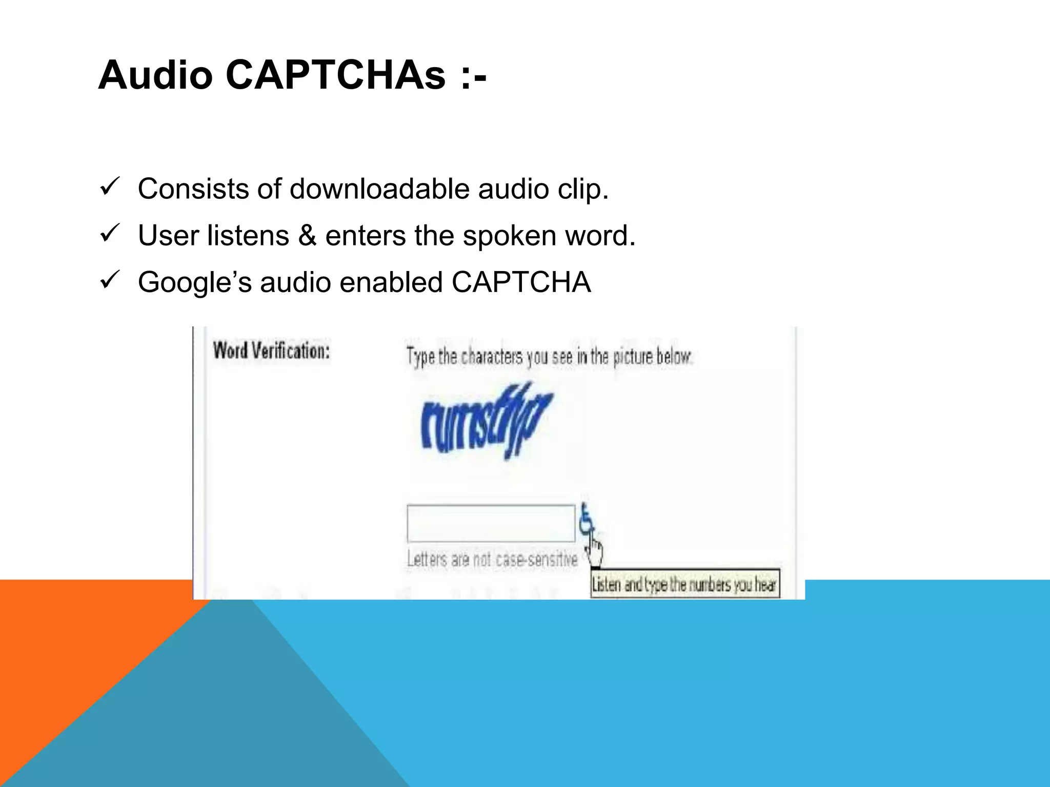 Audio CAPTCHAs :-
 Consists of downloadable audio clip.
 User listens & enters the spoken word.
 Google’s audio enabled CAPTCHA
 