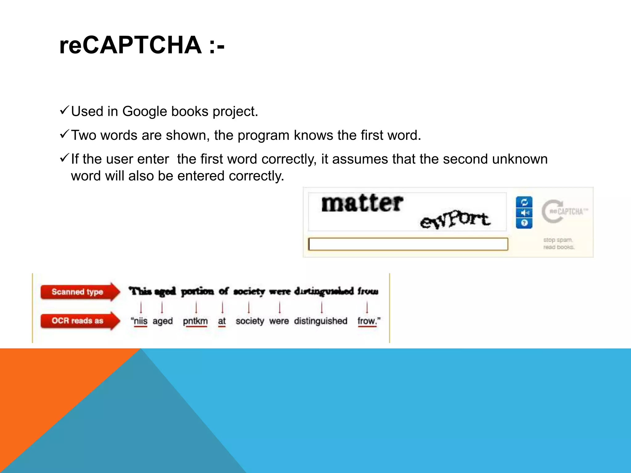 reCAPTCHA :-
Used in Google books project.
Two words are shown, the program knows the first word.
If the user enter the first word correctly, it assumes that the second unknown
word will also be entered correctly.
 