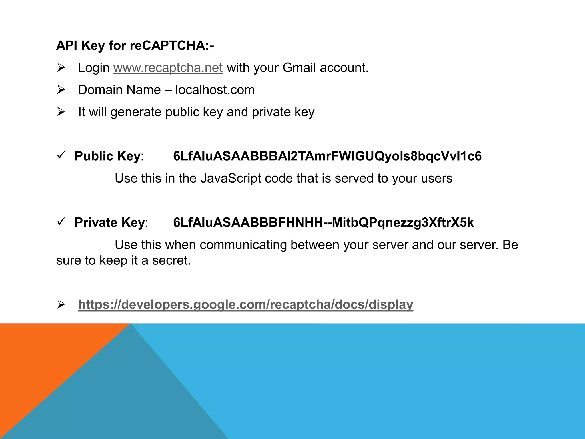 API Key for reCAPTCHA:-
 Login www.recaptcha.net with your Gmail account.
 Domain Name – localhost.com
 It will generate public key and private key
 Public Key: 6LfAIuASAABBBAl2TAmrFWlGUQyols8bqcVvI1c6
Use this in the JavaScript code that is served to your users
 Private Key: 6LfAIuASAABBBFHNHH--MitbQPqnezzg3XftrX5k
Use this when communicating between your server and our server. Be
sure to keep it a secret.
 https://developers.google.com/recaptcha/docs/display
 