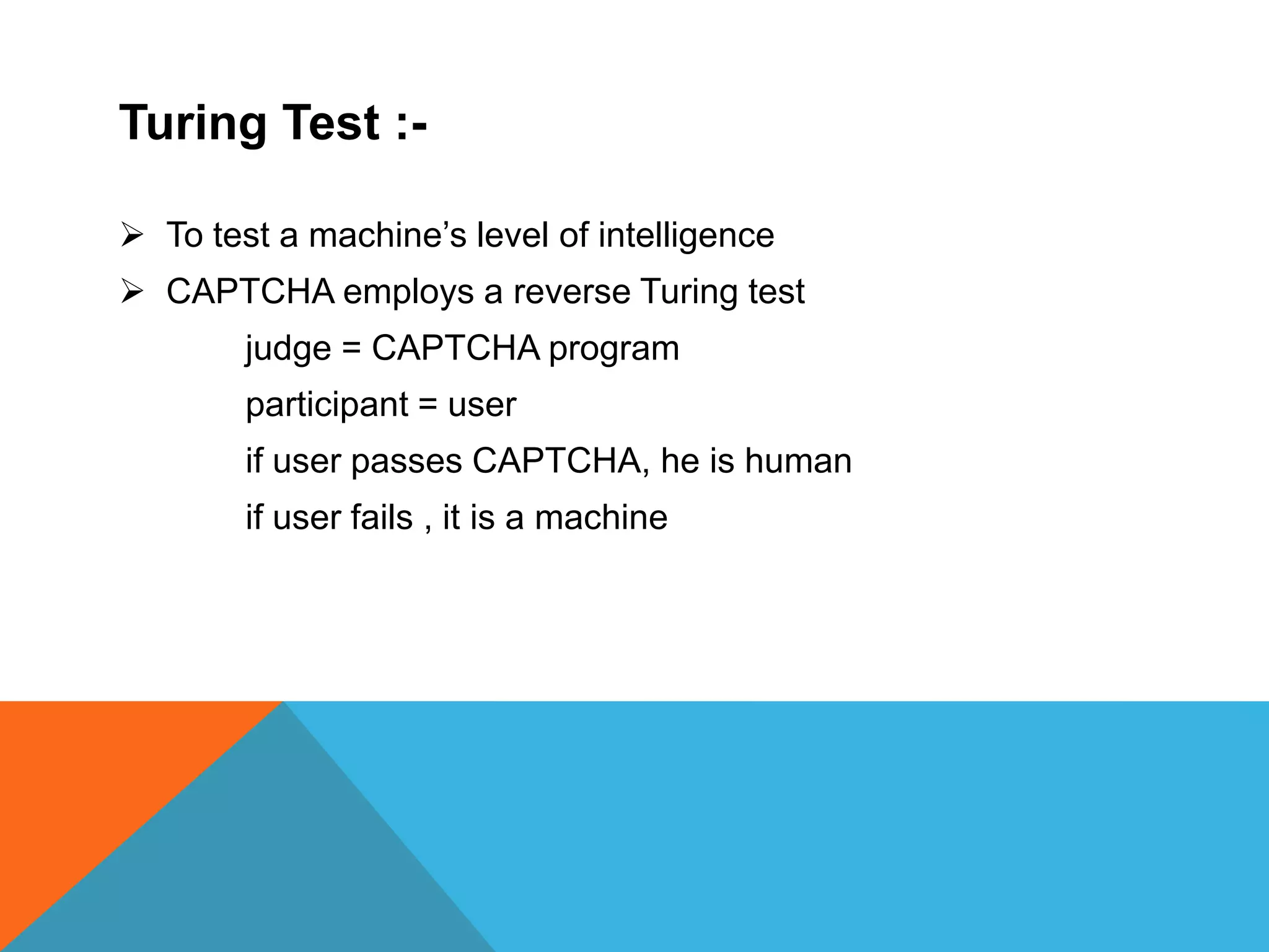 Turing Test :-
 To test a machine’s level of intelligence
 CAPTCHA employs a reverse Turing test
judge = CAPTCHA program
participant = user
if user passes CAPTCHA, he is human
if user fails , it is a machine
 