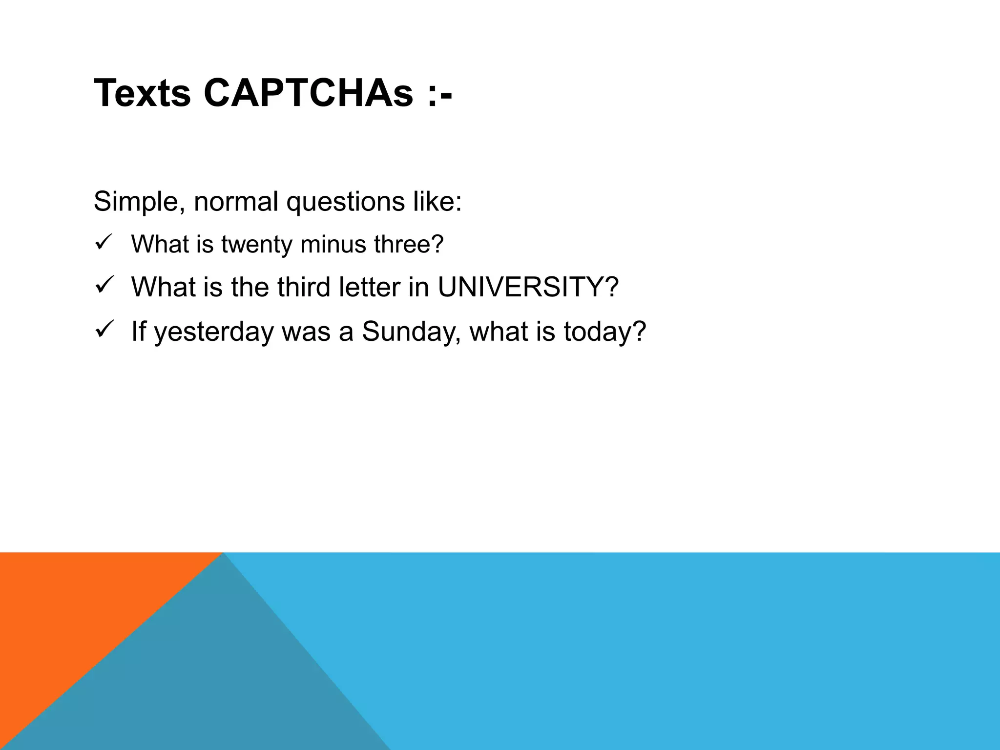 Texts CAPTCHAs :-
Simple, normal questions like:
 What is twenty minus three?
 What is the third letter in UNIVERSITY?
 If yesterday was a Sunday, what is today?
 
