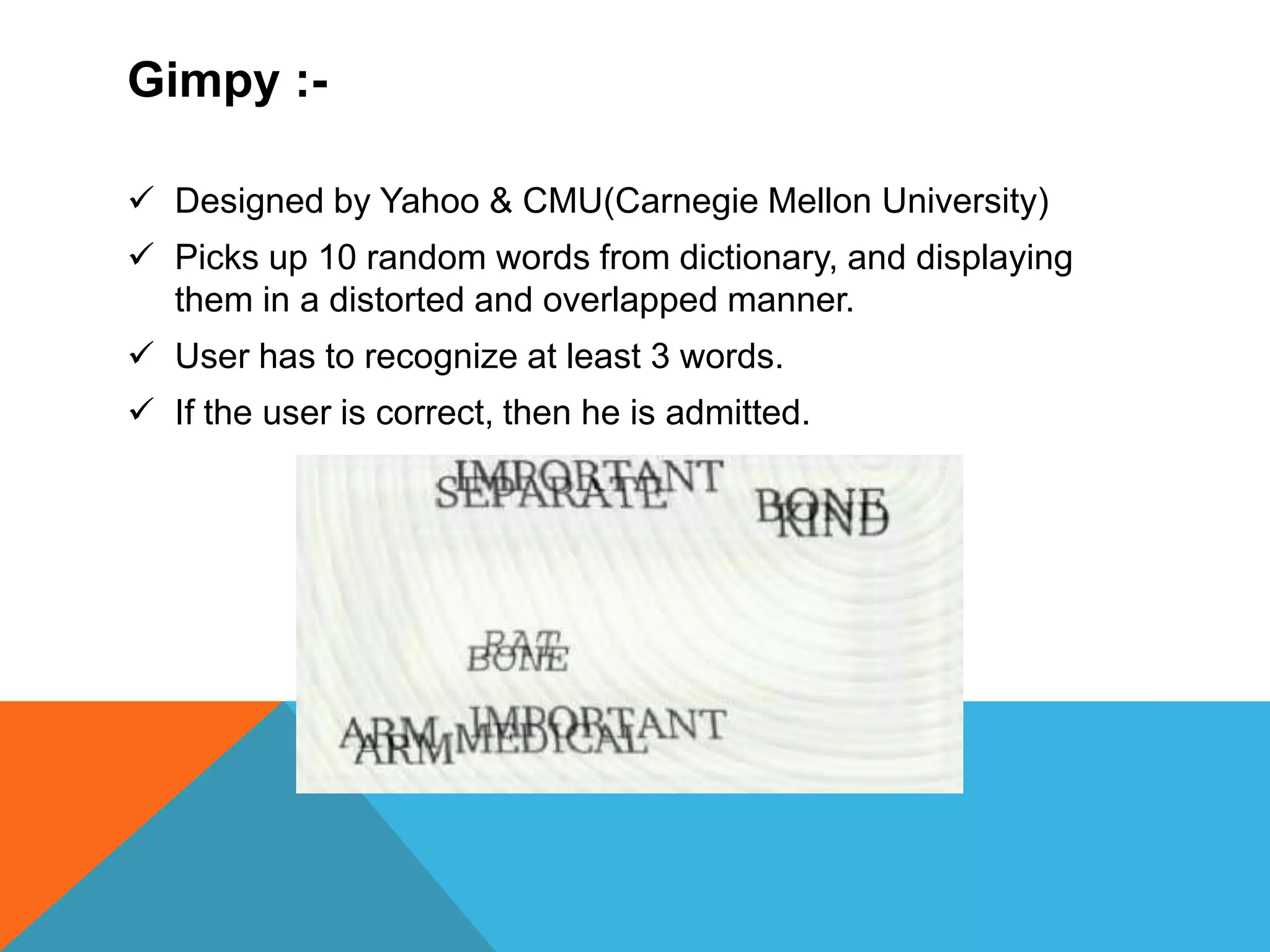 Gimpy :-
 Designed by Yahoo & CMU(Carnegie Mellon University)
 Picks up 10 random words from dictionary, and displaying
them in a distorted and overlapped manner.
 User has to recognize at least 3 words.
 If the user is correct, then he is admitted.
 