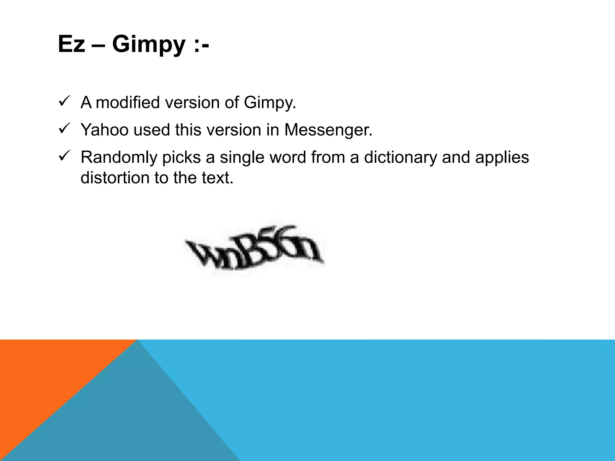 Ez – Gimpy :-
 A modified version of Gimpy.
 Yahoo used this version in Messenger.
 Randomly picks a single word from a dictionary and applies
distortion to the text.
 