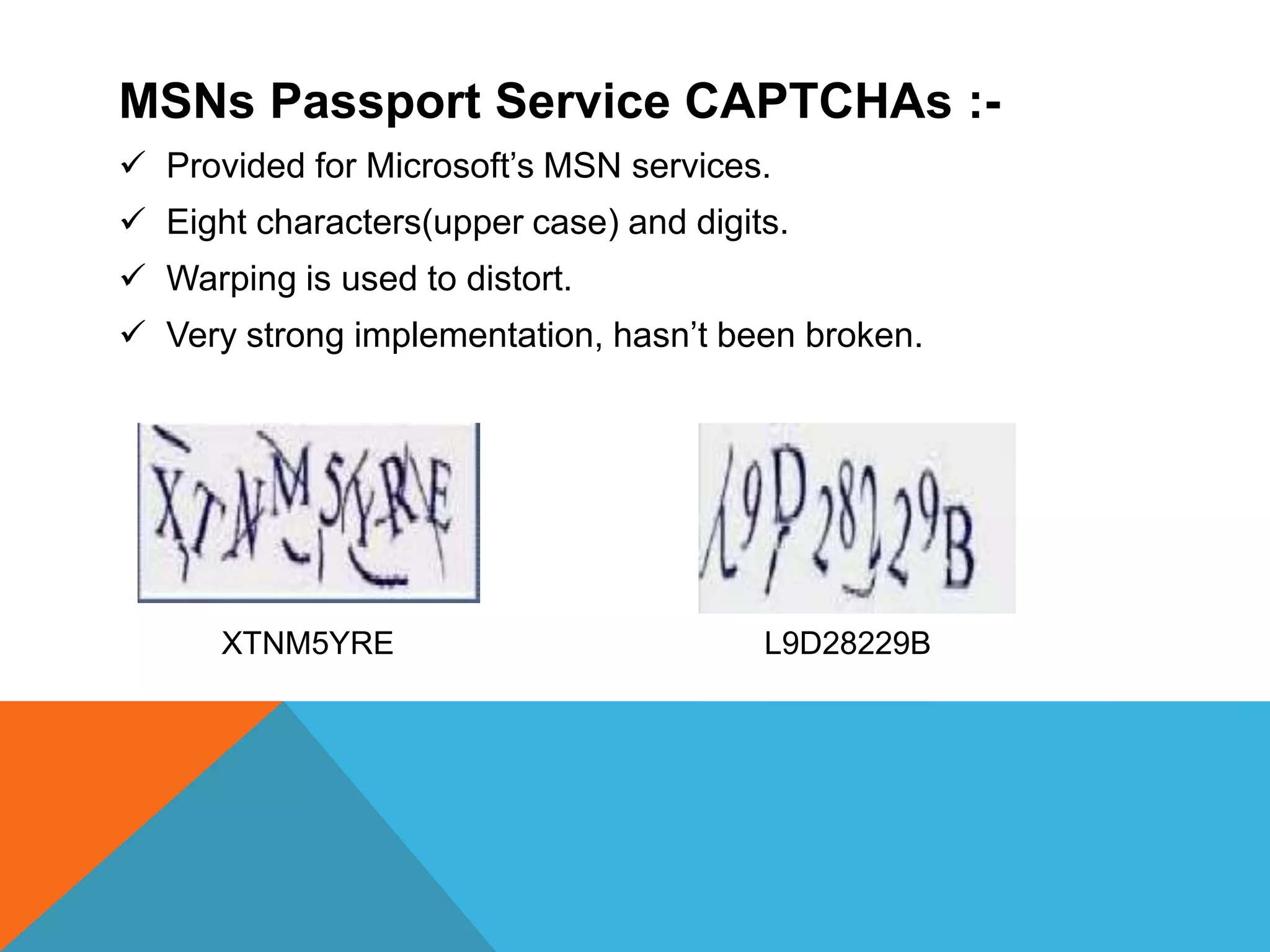 MSNs Passport Service CAPTCHAs :-
 Provided for Microsoft’s MSN services.
 Eight characters(upper case) and digits.
 Warping is used to distort.
 Very strong implementation, hasn’t been broken.
XTNM5YRE L9D28229B
 