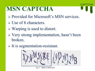 CAPTCHA
MSN CAPTCHA
Fig. 5 MSN CAPTCHA
 Provided for Microsoft’s MSN services.
 Use of 8 characters.
 Warping is used to distort.
 Very strong implementation, hasn’t been
broken.
 It is segmentation-resistant.
 