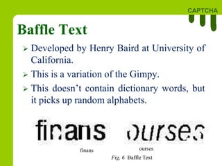 CAPTCHA
Baffle Text
 Developed by Henry Baird at University of
California.
 This is a variation of the Gimpy.
 This doesn’t contain dictionary words, but
it picks up random alphabets.
finans ourses
Fig. 6 Baffle Text
 