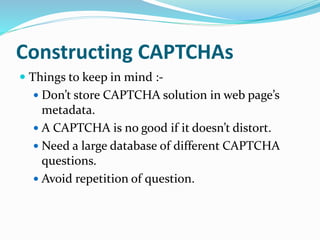 Constructing CAPTCHAs
 Things to keep in mind :-
 Don’t store CAPTCHA solution in web page’s
metadata.
 A CAPTCHA is no good if it doesn’t distort.
 Need a large database of different CAPTCHA
questions.
 Avoid repetition of question.
 