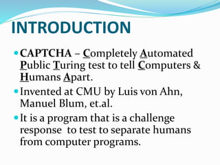 INTRODUCTION
CAPTCHA – Completely Automated
Public Turing test to tell Computers &
Humans Apart.
Invented at CMU by Luis von Ahn,
Manuel Blum, et.al.
It is a program that is a challenge
response to test to separate humans
from computer programs.
 