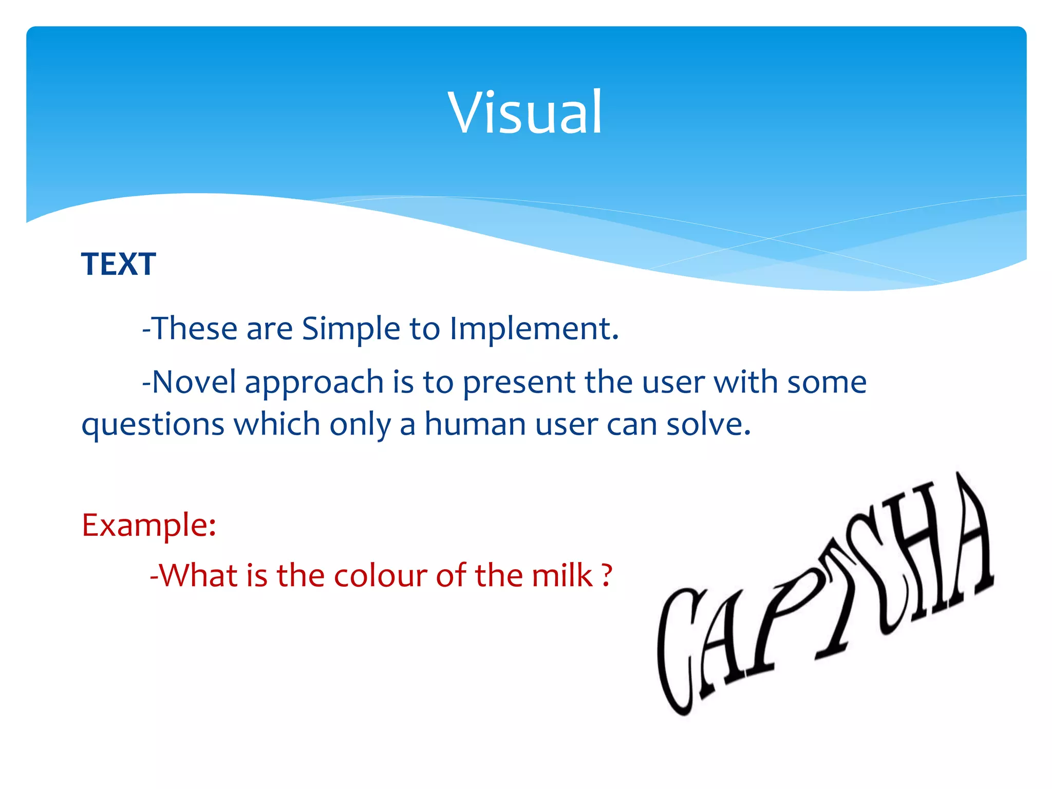 TEXT
-These are Simple to Implement.
-Novel approach is to present the user with some
questions which only a human user can solve.
Example:
-What is the colour of the milk ?
Visual
 