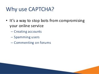 Why use CAPTCHA?
• It’s a way to stop bots from compromising
your online service
– Creating accounts
– Spamming users
– Co...