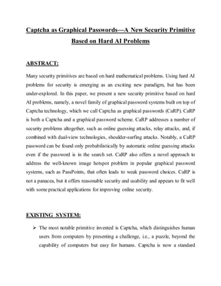 Captcha as Graphical Passwords—A New Security Primitive
Based on Hard AI Problems
ABSTRACT:
Many security primitives are based on hard mathematical problems. Using hard AI
problems for security is emerging as an exciting new paradigm, but has been
under-explored. In this paper, we present a new security primitive based on hard
AI problems, namely, a novel family of graphical password systems built on top of
Captcha technology, which we call Captcha as graphical passwords (CaRP). CaRP
is both a Captcha and a graphical password scheme. CaRP addresses a number of
security problems altogether, such as online guessing attacks, relay attacks, and, if
combined with dual-view technologies, shoulder-surfing attacks. Notably, a CaRP
password can be found only probabilistically by automatic online guessing attacks
even if the password is in the search set. CaRP also offers a novel approach to
address the well-known image hotspot problem in popular graphical password
systems, such as PassPoints, that often leads to weak password choices. CaRP is
not a panacea, but it offers reasonable security and usability and appears to fit well
with some practical applications for improving online security.
EXISTING SYSTEM:
 The most notable primitive invented is Captcha, which distinguishes human
users from computers by presenting a challenge, i.e., a puzzle, beyond the
capability of computers but easy for humans. Captcha is now a standard
 