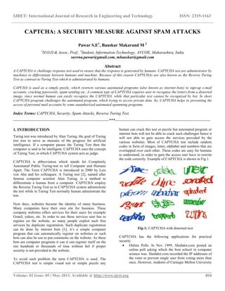 IJRET: International Journal of Research in Engineering and Technology ISSN: 2319-1163
__________________________________________________________________________________________
Volume: 02 Issue: 05 | May-2013, Available @ http://www.ijret.org 854
CAPTCHA: A SECURITY MEASURE AGAINST SPAM ATTACKS
Pawar S.E1
, Bauskar Makarand M 2
1
H.O.D & Assoc. Prof., 2
Student, Information Technology, AVCOE, Maharashtra, India
suvrna.pawar@gmail.com, mbauskar@gmail.com
Abstract
A CAPTCHA is challenge response test used to ensure that the response is generated by humans. CAPTCHA test are administrator by
machines to differentiate between humans and machine. Because of this reason CAPTCHAs are also known as the Reverse Turing
Test as contrast to Turing Test which is administrated by humans.
CAPCHA is used as a simple puzzle, which restricts various automated programs (also known as internet-bots) to sign-up e-mail
accounts, cracking passwords, spam sending etc. A common type of CAPTCHA requires user to recognize the letters from a distorted
image, since normal human can easily recognize the CAPTCHA, while that particular text cannot be recognized by bot. In short
CAPTCHA program challenges the automated program, which trying to access private data. So, CAPTCHA helps in preventing the
access of personal mail accounts by some unauthorized automated spamming programs.
Index Terms: CAPTCHA, Security, Spam Attacks, Reverse Turing Test.
-----------------------------------------------------------------------***-----------------------------------------------------------------------
1. INTRODUCTION
Turing test was introduced by Alan Turing, the goal of Turing
test was to serve as measure of the progress for artificial
intelligence. If a computer passes the Turing Test then the
computer is said to be intelligent. CAPTCHA uses the concept
of Turing Test, in which CAPTCHA system acts as judge.
CAPTCHA is abbreviation which stands for Completely
Automated Public Turing-test to tell Computer and Humans
Apart. The Term CAPTCHA is introduced in 2000 by Luis
von Ahn and his colleagues. A Turing test [2], named after
famous computer scientist Alan Turing, is a method to
differentiate a human from a computer. CAPTCHA employ
the Reverse Turing Test as in CAPTCHA system administrate
the test while in Turing Test normally human administrate the
test.
Now days, websites became the identity of many business.
Many companies have their own site for business. These
company websites offers services for their users for example
Gmail, yahoo, etc. In order to use these services user has to
register on the website, so many people exploit such free
services by duplicate registration. Such duplicate registration
can be done by internet bots [1], it’s a simple computer
program that can automatically register on websites or such
bots can also be use to put comments on the website. As these
bots are computer programs it can it can register itself on the
site hundreds or thousands of time without fail if proper
security is not provided to the website.
To avoid such problem the term CAPTCHA is used. The
CAPTCHA test is simple visual test or simple puzzle any
human can crack this test or puzzle but automated program or
internet bots will not be able to crack such challenges hence it
will not able to gain access the services provided by the
various websites. Most of CAPTCHA test include random
codes in form of images, letter, alphabet and numbers that are
overlapped over each other. These codes are easy for humans
to understand, in order to gain the access user have to rewrite
the code correctly. Example of CAPTCHA is shown in Fig 1.
Fig-1: CAPTCHA with distorted text
CAPTCHA has the following applications for practical
security
 Online Polls. In Nov 1999, Slashdot.com posted an
online poll asking which the best school in computer
science was. Slashdot.com recorded the IP addresses of
the voter to prevent single user from voting more than
once. However, students of Carnegie Mellon University
 