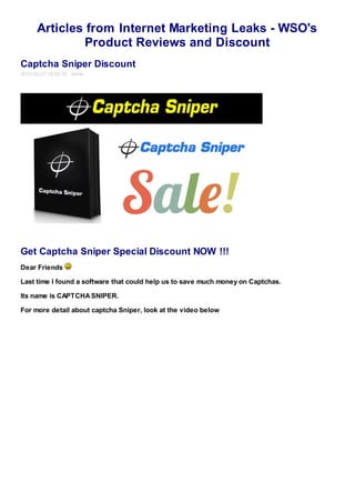 Articles from Internet Marketing Leaks - WSO's
               Product Reviews and Discount
Captcha Sniper Discount
2012-02-27 16:02:10 admin




Get Captcha Sniper Special Discount NOW !!!
Dear Friends

Last time I found a software that could help us to save much money on Captchas.

Its name is CAPTCHA SNIPER.

For more detail about captcha Sniper, look at the video below
 