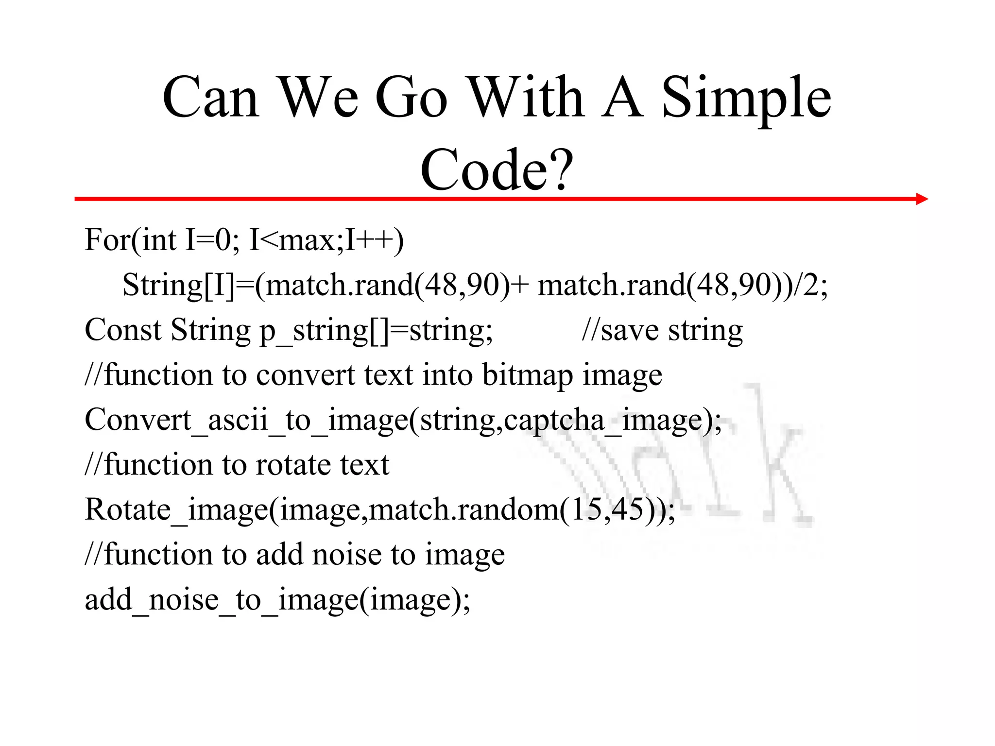 Can We Go With A Simple
Code?
For(int I=0; I<max;I++)
String[I]=(match.rand(48,90)+ match.rand(48,90))/2;
Const String p_string[]=string;
//save string
//function to convert text into bitmap image
Convert_ascii_to_image(string,captcha_image);
//function to rotate text
Rotate_image(image,match.random(15,45));
//function to add noise to image
add_noise_to_image(image);

 