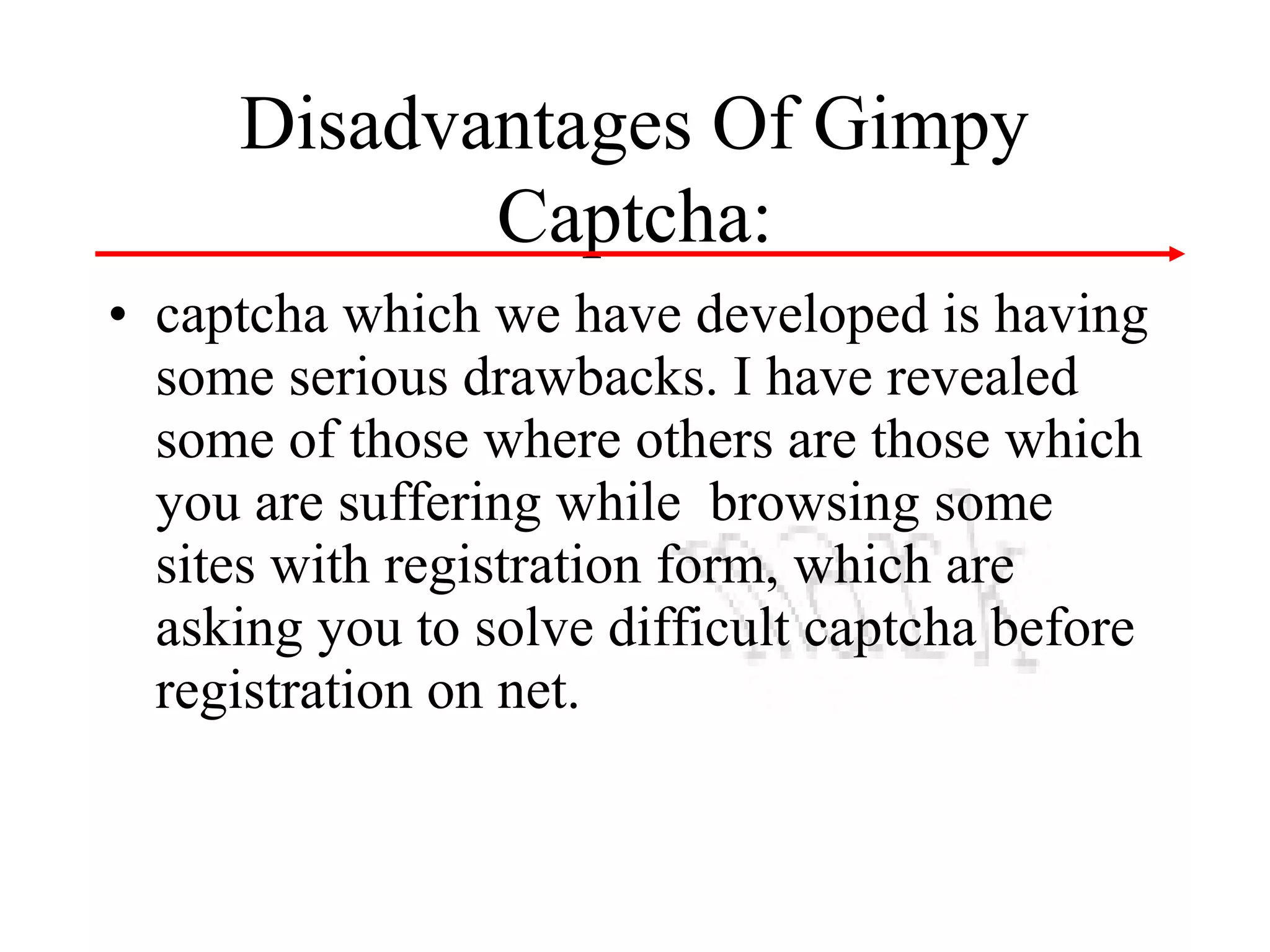 Disadvantages Of Gimpy
Captcha:
• captcha which we have developed is having
some serious drawbacks. I have revealed
some of those where others are those which
you are suffering while browsing some
sites with registration form, which are
asking you to solve difficult captcha before
registration on net.

 