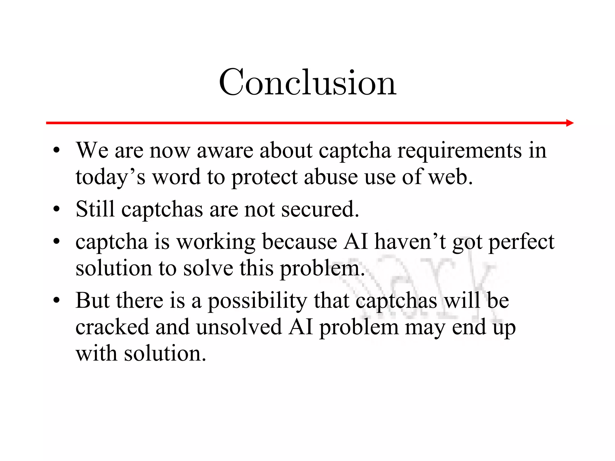 Conclusion
• We are now aware about captcha requirements in
today’s word to protect abuse use of web.
• Still captchas are not secured.
• captcha is working because AI haven’t got perfect
solution to solve this problem.
• But there is a possibility that captchas will be
cracked and unsolved AI problem may end up
with solution.

 