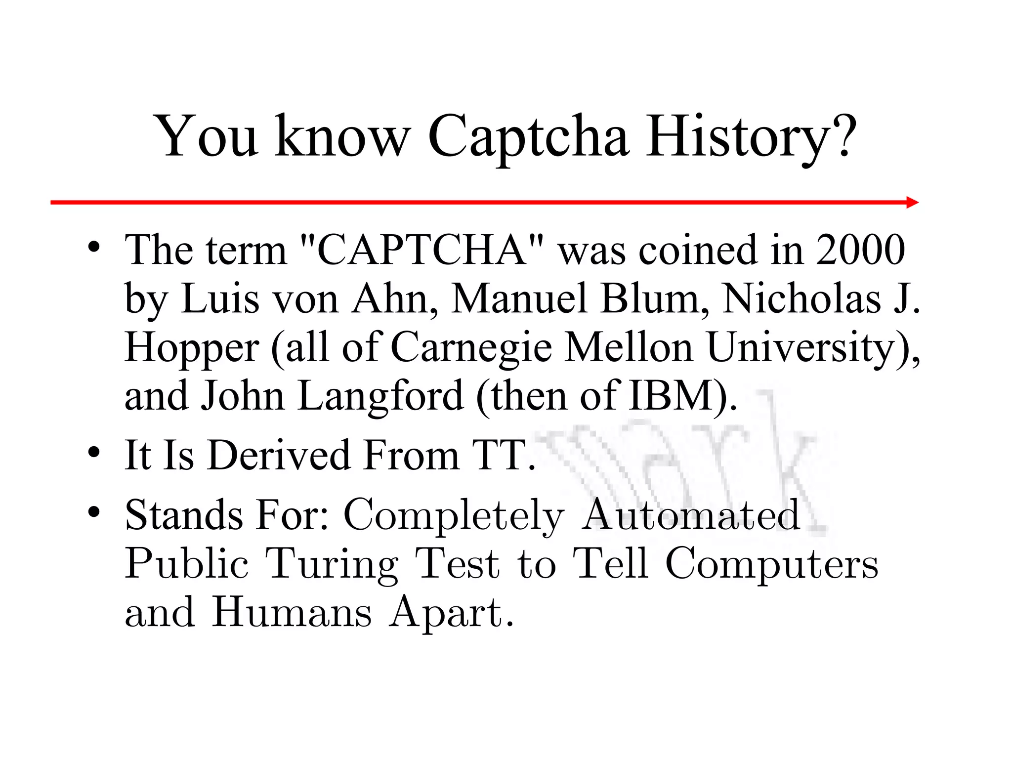 You know Captcha History?
• The term "CAPTCHA" was coined in 2000
by Luis von Ahn, Manuel Blum, Nicholas J.
Hopper (all of Carnegie Mellon University),
and John Langford (then of IBM).
• It Is Derived From TT.
• Stands For: Completely Automated
Public Turing Test to Tell Computers
and Humans Apart.

 