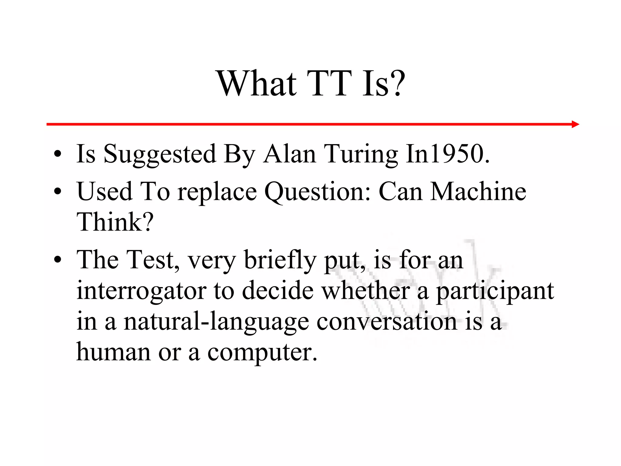 What TT Is?
• Is Suggested By Alan Turing In1950.
• Used To replace Question: Can Machine
Think?
• The Test, very briefly put, is for an
interrogator to decide whether a participant
in a natural-language conversation is a
human or a computer.

 