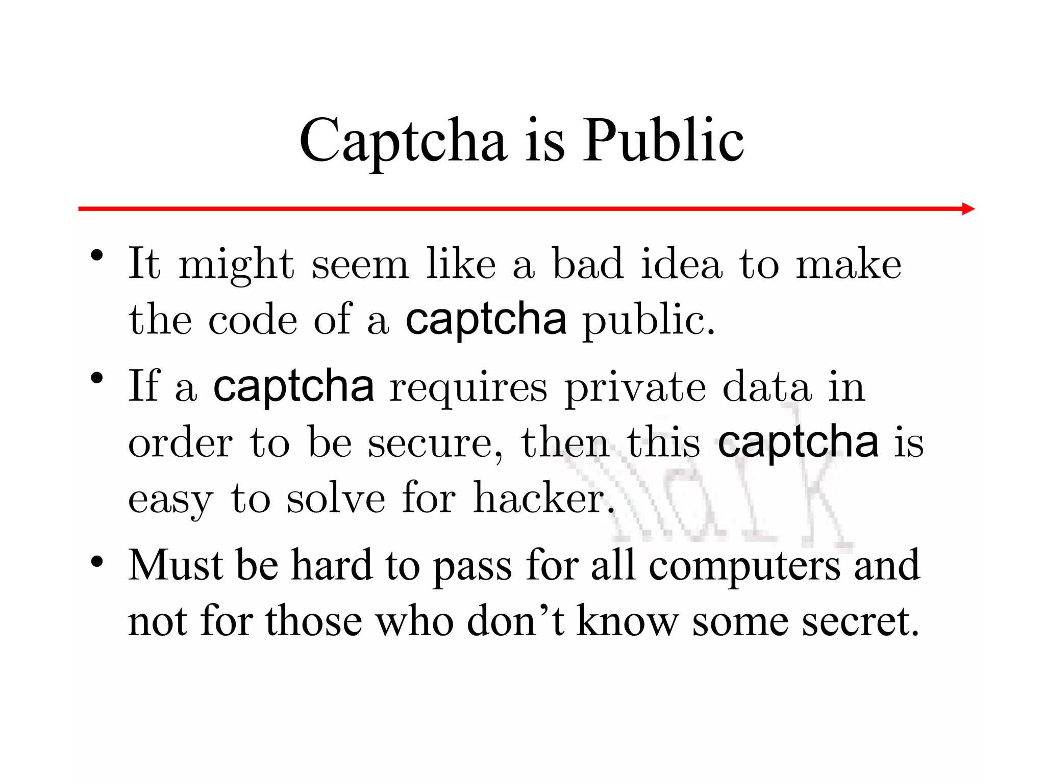Captcha is Public
• It might seem like a bad idea to make
the code of a captcha public.
• If a captcha requires private data in
order to be secure, then this captcha is
easy to solve for hacker.
• Must be hard to pass for all computers and
not for those who don’t know some secret.

 