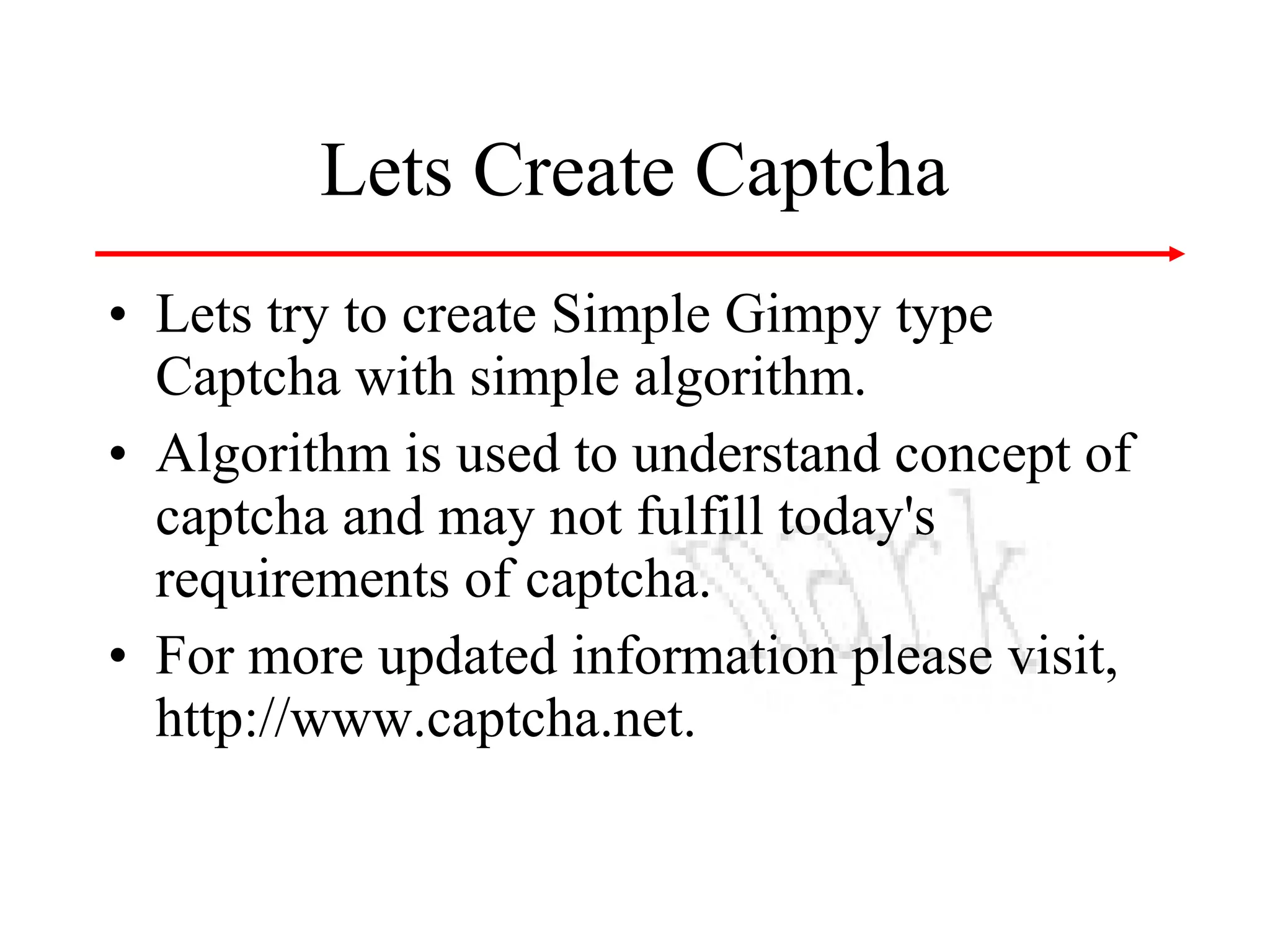 Lets Create Captcha
• Lets try to create Simple Gimpy type
Captcha with simple algorithm.
• Algorithm is used to understand concept of
captcha and may not fulfill today's
requirements of captcha.
• For more updated information please visit,
http://www.captcha.net.

 
