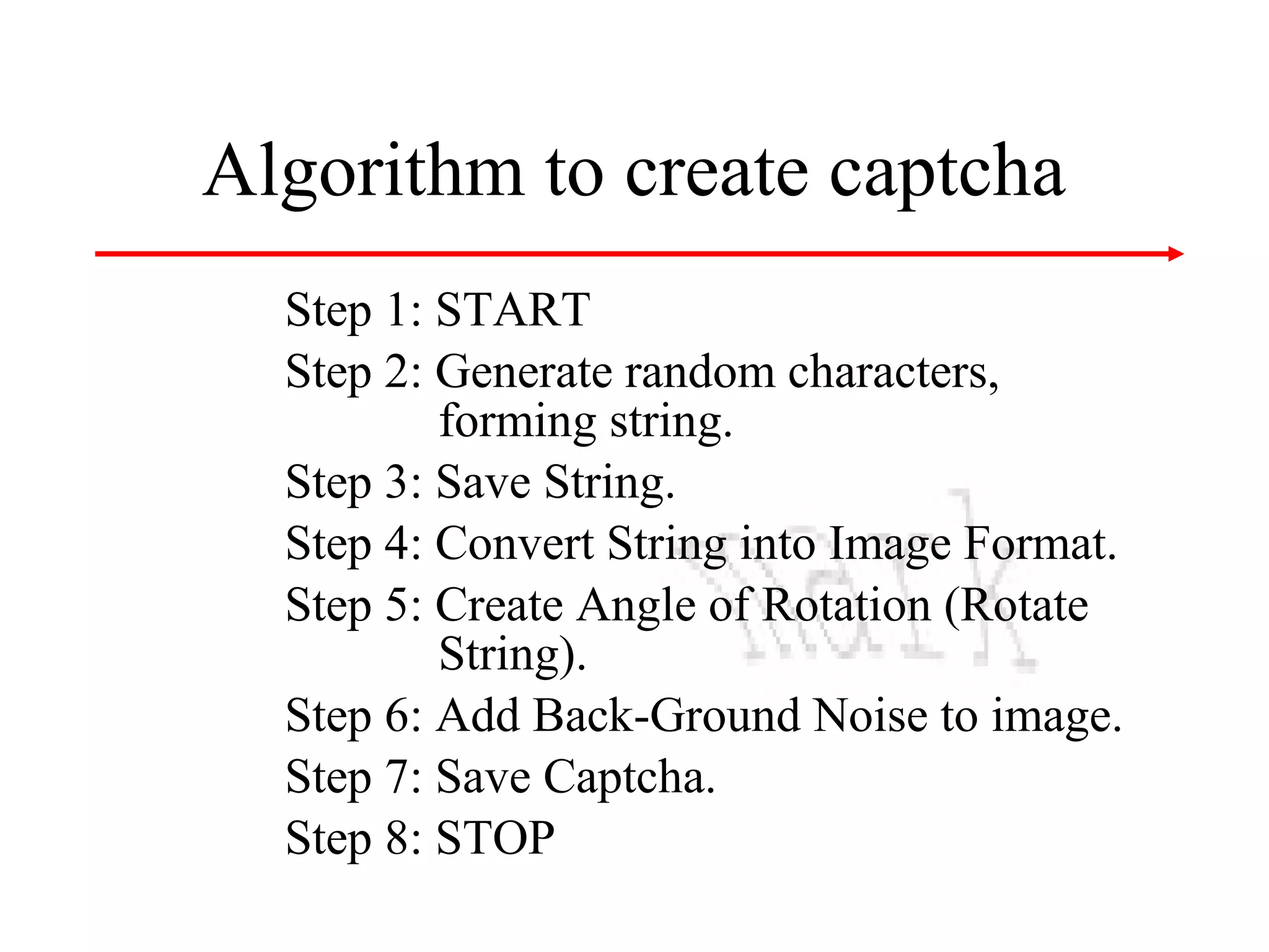 Algorithm to create captcha
Step 1: START
Step 2: Generate random characters,
forming string.
Step 3: Save String.
Step 4: Convert String into Image Format.
Step 5: Create Angle of Rotation (Rotate
String).
Step 6: Add Back-Ground Noise to image.
Step 7: Save Captcha.
Step 8: STOP

 